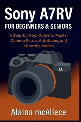 Sony A7RV for Beginners & Seniors: A Step-by-Step Guide to Master Camera Setup, Autofocus, and Shooting Modes by McAliece, Alaina