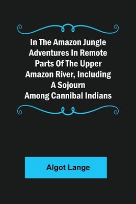 In the Amazon Jungle Adventures In Remote Parts Of The Upper Amazon River, Including A Sojourn Among Cannibal Indians by Lange, Algot