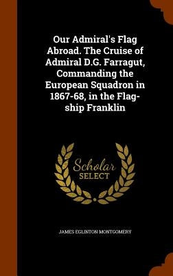 Our Admiral's Flag Abroad. The Cruise of Admiral D.G. Farragut, Commanding the European Squadron in 1867-68, in the Flag-ship Franklin by Montgomery, James Eglinton
