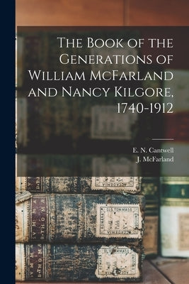 The Book of the Generations of William McFarland and Nancy Kilgore, 1740-1912 by Cantwell, E. N. (Edward Norton) 1869-