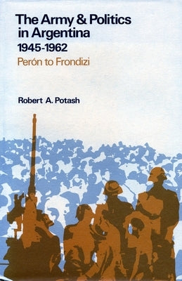 The Army and Politics in Argentina, 1945-1962: Peron to Frondizi by Potash, Robert A.