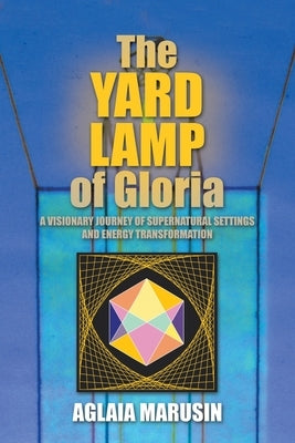 The Yard Lamp of Gloria: A Visionary Journey of Supernatural Settings and Energy Transformation by Marusin, Aglaia