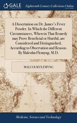 A Dissertation on Dr. James's Fever Powder. In Which the Different Circumstances, Wherein That Remedy may Prove Beneficial or Hurtful, are Considered by Flemyng, Malcolm