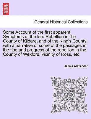 Some Account of the First Apparent Symptoms of the Late Rebellion in the County of Kildare, and of the King's County; With a Narrative of Some of the by Alexander, James