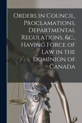 Orders in Council, Proclamations, Departmental Regulations, &c., Having Force of Law in the Dominion of Canada [microform] by Anonymous