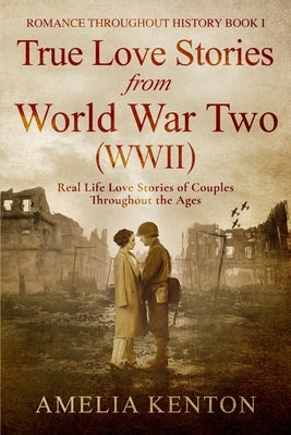 True Love Stories From World War Two (WWII): Real Life Love Stories of Couples Throughout the Ages by Kenton, Amelia