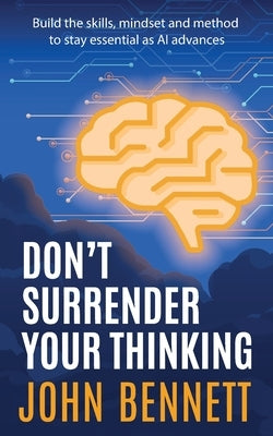 Don't Surrender Your Thinking: Build the skills, mindset and method to stay essential as AI advances by Bennett, John