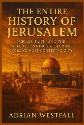 The Entire History of Jerusalem: Empires, Faith, and the Relentless Struggle for the World's Most Contested City by Westfall, Adrian