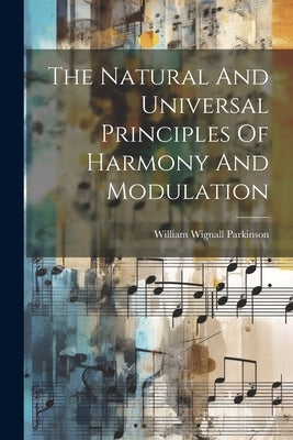 The Natural And Universal Principles Of Harmony And Modulation by Parkinson, William Wignall
