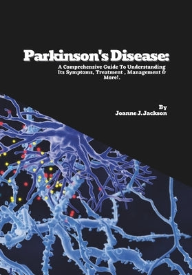 Parkinson's Disease: A Comprehensive Guide To Understanding Its Symptoms, Treatment, Management & More! by J. Jackson, Joanne