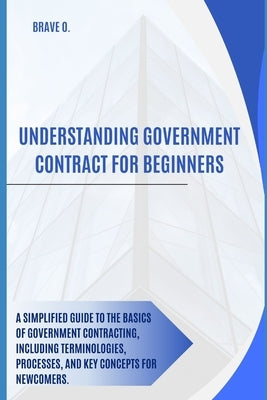 Understanding government contract for beginners: A Beginner's Guide to Unlocking Government Contracts by O, Brave