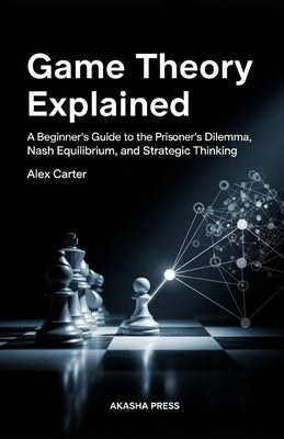 Game Theory Explained: A Beginner's Guide to the Prisoner's Dilemma, Nash Equilibrium, and Strategic Thinking by Carter, Alex