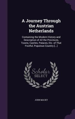 A Journey Through the Austrian Netherlands: Containing the Modern History and Description of All the Provinces, Towns, Castles, Palaces, Etc. of That by Macky, John