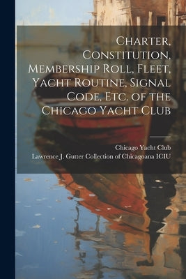 Charter, Constitution, Membership Roll, Fleet, Yacht Routine, Signal Code, etc. of the Chicago Yacht Club by Chicago Yacht Club