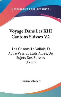 Voyage Dans Les XIII Cantons Suisses V2: Les Grisons, Le Vallais, Et Autre Pays Et Etats Allies, Ou Sujets Des Suisses (1789) by Robert, Francois