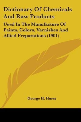 Dictionary Of Chemicals And Raw Products: Used In The Manufacture Of Paints, Colors, Varnishes And Allied Preparations (1901) by Hurst, George H.