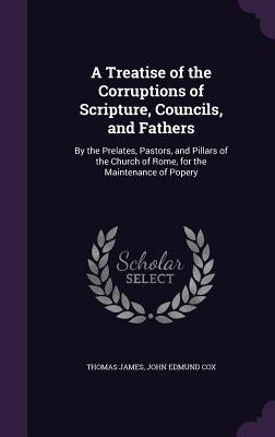 A Treatise of the Corruptions of Scripture, Councils, and Fathers: By the Prelates, Pastors, and Pillars of the Church of Rome, for the Maintenance of by James, Thomas