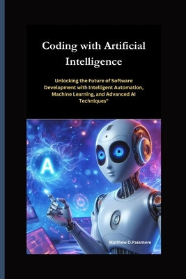 Coding with Artificial Intelligence: Unlocking the Future of Software Development with Intelligent Automation, Machine Learning, and Advanced AI Techn by Passmore, Matthew D.