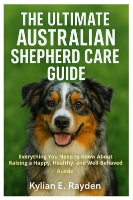 The Ultimate Australian Shepherd Care Guide: Everything You Need to known About Raising a Happy, Healthy, and Well-Behaved Aussie by Rayden, Kylian E.