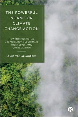 The Powerful Norm for Climate Change Action: How International Organizations Legitimate Themselves Amid Contestation by Von Allwörden, Laura