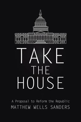 Take the House: A Proposal to Reform the Republic by Sanders, Matthew Wells