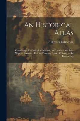 An Historical Atlas; Containing a Chronological Series of one Hundred and Four Maps, at Successive Periods, From the Dawn of History to the Present Da by Labberton, Robert H. 1812-1898