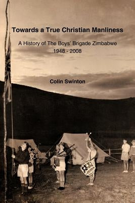 Towards a True Christian Manliness: A History of the Boys' Brigade Zimbabwe by Swinton, Colin