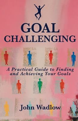 Goal Challenging: A Practical Guide to Finding and Achieving Your Goals by Wadlow, John