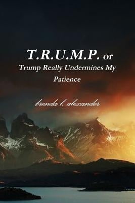 T.R.U.M.P. or Trump Really Undermines My Patience by Alexander, Brenda