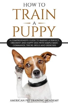 How To Train A Puppy: A Comprehensive Guide to Raising a Perfect, Obedient and Happy Dog with Simple Basic Commands, Tricks, Skills and Exer by American Pet Training Academy