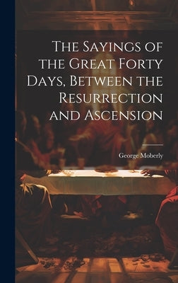 The Sayings of the Great Forty Days, Between the Resurrection and Ascension by Moberly, George