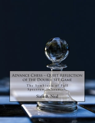 Advance Chess: Quiet Reflection of the Double Set Game: The Symbiosis of Full Spectrum Inferences by Neal, Siafa B.