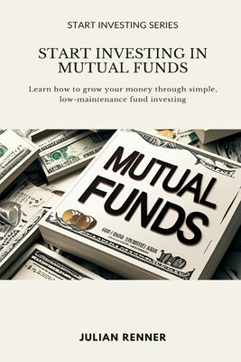 Start Investing in Mutual Funds: Learn how to grow your money through simple, low-maintenance fund investing by Renner, Julian