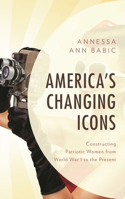 America's Changing Icons: Constructing Patriotic Women from World War I to the Present by Babic, Annessa Ann