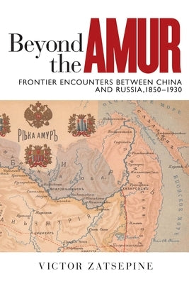 Beyond the Amur: Frontier Encounters Between China and Russia, 1850-1930 by Zatsepine, Victor