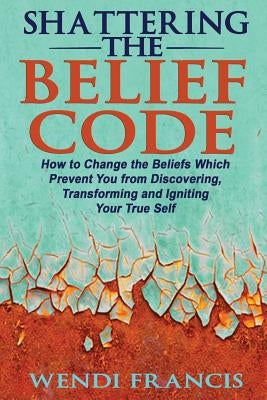 Shattering The Belief Code: How to Change the Beliefs Which Prevent You from Discovering, Transforming and Igniting Your True Self by Francis Rd-Ldn, Wendi