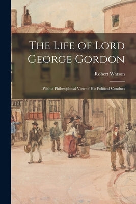 The Life of Lord George Gordon: With a Philosophical View of His Political Conduct by Watson, Robert 1746-1838