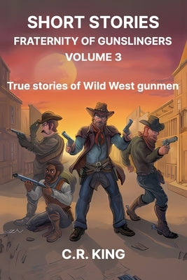 Short Stories: Fraternity of Gunslingers Volume 3: True Stories of Wild West Gunmen by King, C. R.