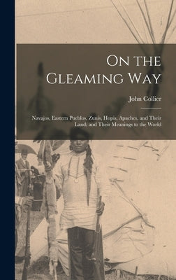 On the Gleaming Way; Navajos, Eastern Pueblos, Zunis, Hopis, Apaches, and Their Land; and Their Meanings to the World by Collier, John 1884-1968