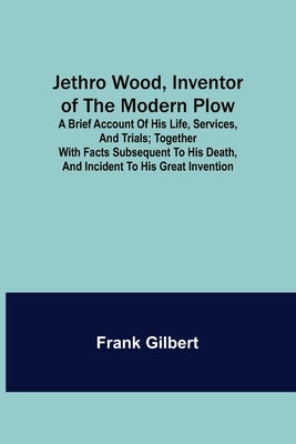Jethro Wood, Inventor of the Modern Plow. A Brief Account of His Life, Services, and Trials; Together with Facts Subsequent to his Death, and Incident by Gilbert, Frank