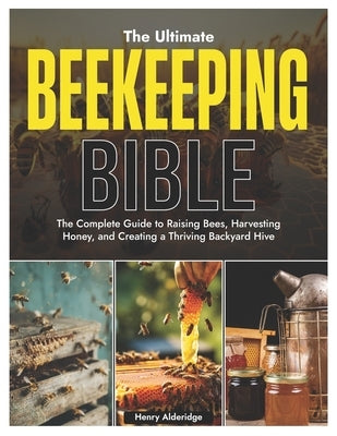 The Ultimate Beekeeping Bible: The Complete Guide to Raising Bees, Harvesting Honey, and Creating a Thriving Backyard Hive by Alderidge, Henry