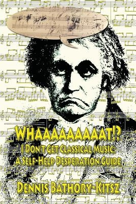 Whaaaaaaaaat!?: I Don't Get Classical Music: A Self-Help Desperation Guide by Bathory-Kitsz, Dennis