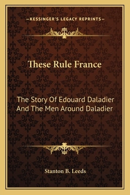These Rule France: The Story Of Edouard Daladier And The Men Around Daladier by Leeds, Stanton B.