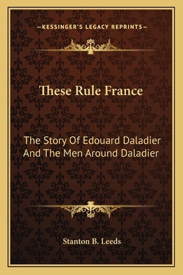 These Rule France: The Story Of Edouard Daladier And The Men Around Daladier by Leeds, Stanton B.