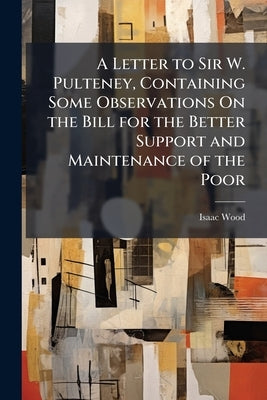A Letter to Sir W. Pulteney, Containing Some Observations On the Bill for the Better Support and Maintenance of the Poor by Wood, Isaac