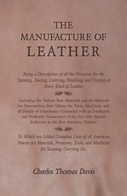 The Manufacture of Leather - Being a Description of all the Processes for the Tanning, Tawing, Currying, Finishing, and Dyeing of Every Kind of Leathe by Davis, Charles Thomas