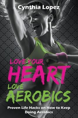 Love Your Heart, Love Aerobics: Proven Life Hacks on How to Keep Doing Aerobics by Lopez, Cynthia