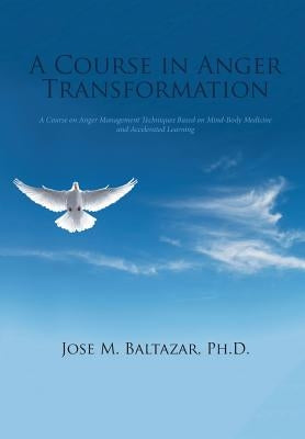 A Course in Anger Transformation: A Course on Anger Management Techniques Based on Mind-Body Medicine and Accelerated Learning by Baltazar, Jose M.