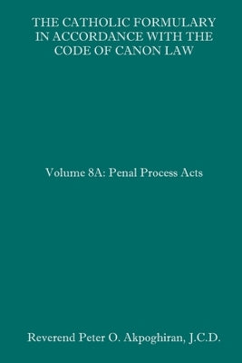 The Catholic Formulary in Accordance with the Code of Canon Law: Volume 8A: Penal Process Acts by Akpoghiran J. C. D., Peter O.