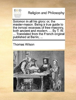 Solomon in all his glory: or, the master-mason. Being a true guide to the inmost recesses of free-masonry, both ancient and modern. ... By T. W. ... T by Wilson, Thomas